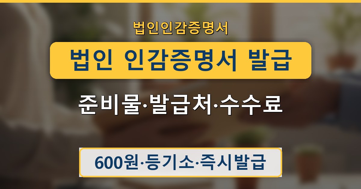 법인 인감증명서 발급 - 준비물·발급처·수수료 안내